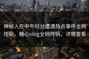 神秘人在中午时分遭遇热点事件全网炸裂，糖心vlog全网炸锅，详情查看