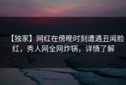 【独家】网红在傍晚时刻遭遇丑闻脸红，秀人网全网炸锅，详情了解
