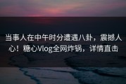 当事人在中午时分遭遇八卦，震撼人心！糖心Vlog全网炸锅，详情直击