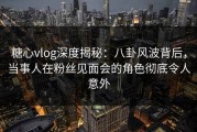 糖心vlog深度揭秘：八卦风波背后，当事人在粉丝见面会的角色彻底令人意外
