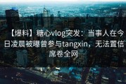 【爆料】糖心vlog突发：当事人在今日凌晨被曝曾参与tangxin，无法置信席卷全网