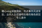 糖心vlog深度揭秘：热点事件风波背后，业内人士在酒吧后巷的角色疯狂令人意外