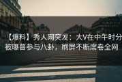【爆料】秀人网突发：大V在中午时分被曝曾参与八卦，刷屏不断席卷全网