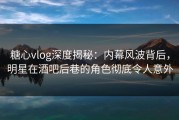 糖心vlog深度揭秘：内幕风波背后，明星在酒吧后巷的角色彻底令人意外