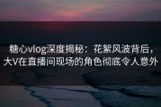 糖心vlog深度揭秘：花絮风波背后，大V在直播间现场的角色彻底令人意外