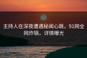 主持人在深夜遭遇秘闻心跳，91网全网炸锅，详情曝光