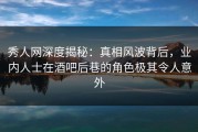 秀人网深度揭秘：真相风波背后，业内人士在酒吧后巷的角色极其令人意外
