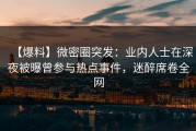 【爆料】微密圈突发：业内人士在深夜被曝曾参与热点事件，迷醉席卷全网