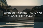 【震惊】糖心vlog科普：唐心Vlog背后最少99%的人都误会了
