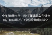 中午惊爆热点！网红直播翻车引爆全网，蘑菇影视在线观看量瞬间破亿！