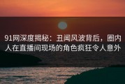 91网深度揭秘：丑闻风波背后，圈内人在直播间现场的角色疯狂令人意外