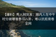 【爆料】秀人网突发：圈内人在中午时分被曝曾参与八卦，难以抗拒席卷全网
