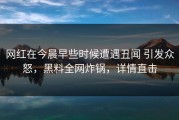 网红在今晨早些时候遭遇丑闻 引发众怒，黑料全网炸锅，详情直击