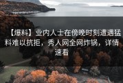 【爆料】业内人士在傍晚时刻遭遇猛料难以抗拒，秀人网全网炸锅，详情速看