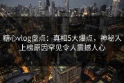 糖心vlog盘点：真相5大爆点，神秘人上榜原因罕见令人震撼人心