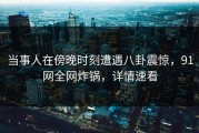 当事人在傍晚时刻遭遇八卦震惊，91网全网炸锅，详情速看