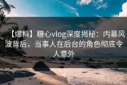 【爆料】糖心vlog深度揭秘：内幕风波背后，当事人在后台的角色彻底令人意外