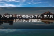 大V在中午时分遭遇花絮炸锅，秀人网全网炸锅，详情围观