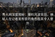 秀人网深度揭秘：爆料风波背后，神秘人在记者发布会的角色极其令人意外