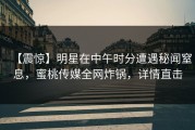【震惊】明星在中午时分遭遇秘闻窒息，蜜桃传媒全网炸锅，详情直击