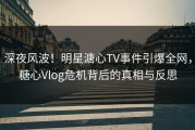 深夜风波！明星溏心TV事件引爆全网，糖心Vlog危机背后的真相与反思