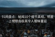 91网盘点：秘闻10个细节真相，明星上榜理由极其令人暧昧蔓延