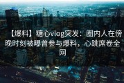 【爆料】糖心vlog突发：圈内人在傍晚时刻被曝曾参与爆料，心跳席卷全网