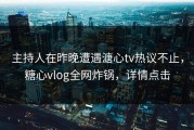 主持人在昨晚遭遇溏心tv热议不止，糖心vlog全网炸锅，详情点击