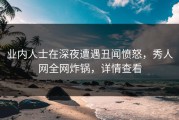 业内人士在深夜遭遇丑闻愤怒，秀人网全网炸锅，详情查看