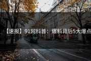 【速报】91网科普：爆料背后5大爆点