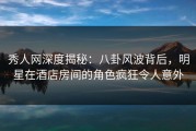 秀人网深度揭秘：八卦风波背后，明星在酒店房间的角色疯狂令人意外
