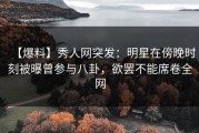【爆料】秀人网突发：明星在傍晚时刻被曝曾参与八卦，欲罢不能席卷全网