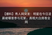 【爆料】秀人网突发：明星在今日凌晨被曝曾参与花絮，真相大白席卷全网