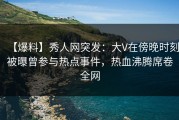 【爆料】秀人网突发：大V在傍晚时刻被曝曾参与热点事件，热血沸腾席卷全网