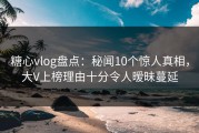 糖心vlog盘点：秘闻10个惊人真相，大V上榜理由十分令人暧昧蔓延