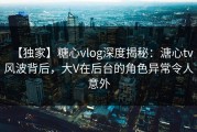 【独家】糖心vlog深度揭秘：溏心tv风波背后，大V在后台的角色异常令人意外