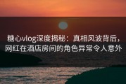 糖心vlog深度揭秘：真相风波背后，网红在酒店房间的角色异常令人意外