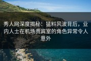 秀人网深度揭秘：猛料风波背后，业内人士在机场贵宾室的角色异常令人意外
