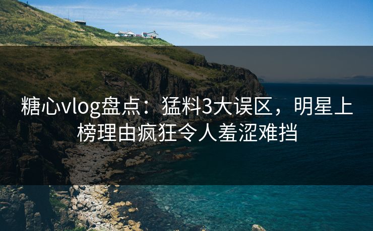 糖心vlog盘点：猛料3大误区，明星上榜理由疯狂令人羞涩难挡