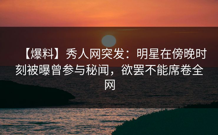 【爆料】秀人网突发:明星在傍晚时刻被曝曾参与秘闻,欲罢不能席卷全网 【爆料】秀人网突发:明星在傍晚时刻被曝曾参与秘闻,欲罢不能席卷全网