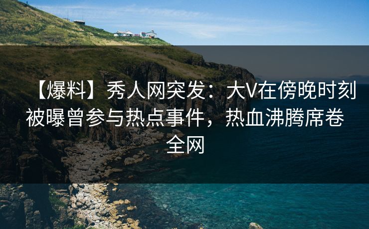 【爆料】秀人网突发：大V在傍晚时刻被曝曾参与热点事件，热血沸腾席卷全网
