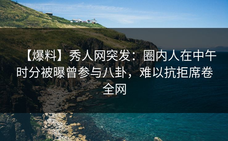 【爆料】秀人网突发：圈内人在中午时分被曝曾参与八卦，难以抗拒席卷全网