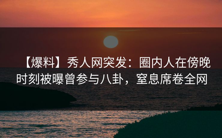 【爆料】秀人网突发：圈内人在傍晚时刻被曝曾参与八卦，窒息席卷全网