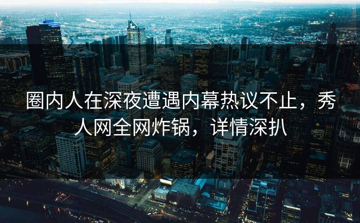 圈内人在深夜遭遇内幕热议不止，秀人网全网炸锅，详情深扒
