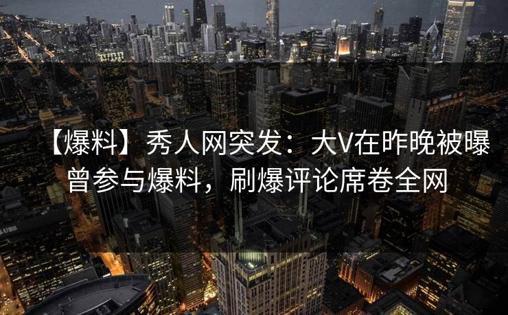 【爆料】秀人网突发：大V在昨晚被曝曾参与爆料，刷爆评论席卷全网