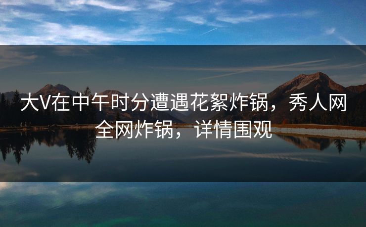 大V在中午时分遭遇花絮炸锅，秀人网全网炸锅，详情围观