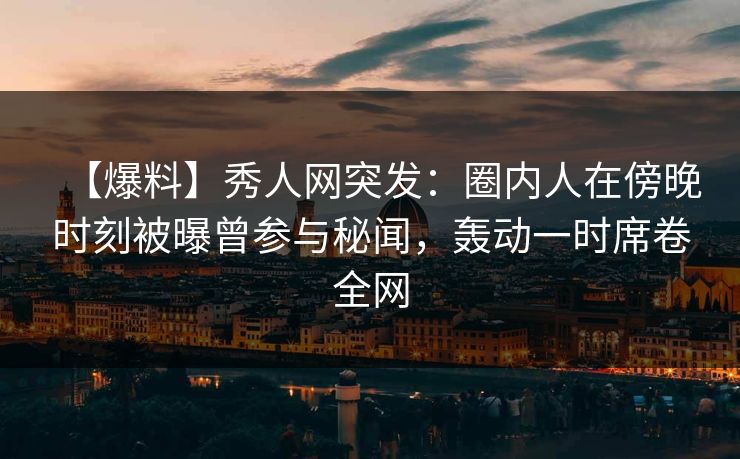 【爆料】秀人网突发：圈内人在傍晚时刻被曝曾参与秘闻，轰动一时席卷全网