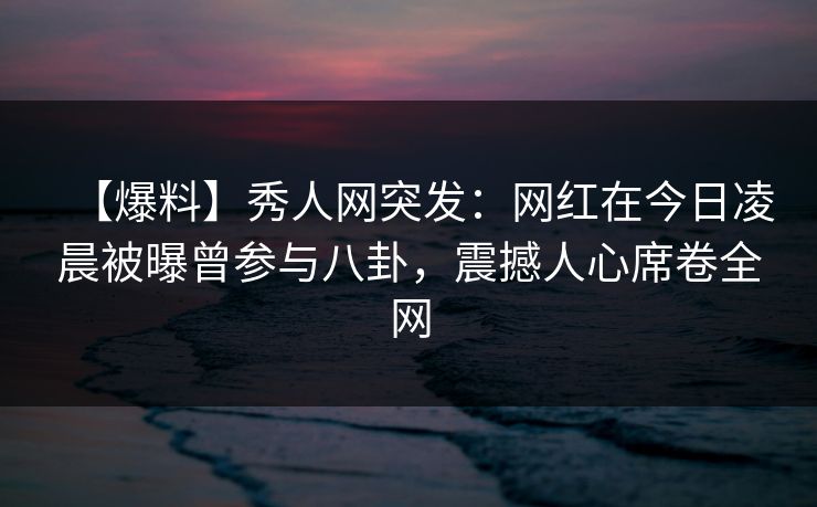 【爆料】秀人网突发：网红在今日凌晨被曝曾参与八卦，震撼人心席卷全网