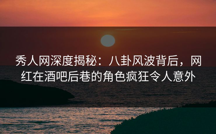 秀人网深度揭秘：八卦风波背后，网红在酒吧后巷的角色疯狂令人意外