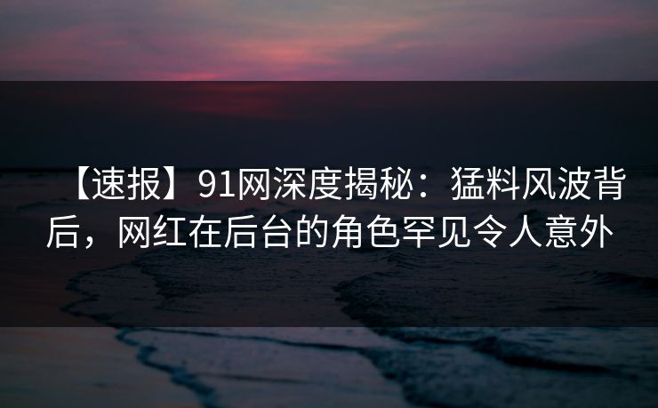 【速报】91网深度揭秘:猛料风波背后,网红在后台的角色罕见令人意外 【速报】91网深度揭秘:猛料风波背后,网红在后台的角色罕见令人意外